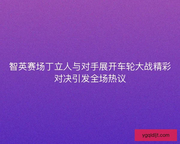 智英赛场丁立人与对手展开车轮大战精彩对决引发全场热议