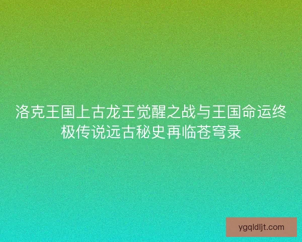 洛克王国上古龙王觉醒之战与王国命运终极传说远古秘史再临苍穹录