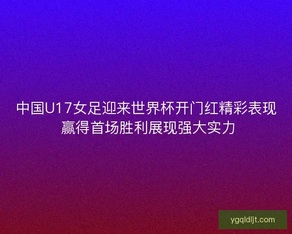 中国U17女足迎来世界杯开门红精彩表现 赢得首场胜利展现强大实力