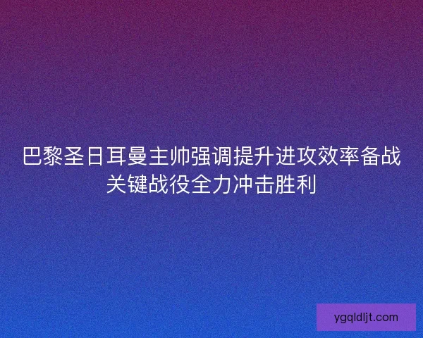 巴黎圣日耳曼主帅强调提升进攻效率备战关键战役全力冲击胜利