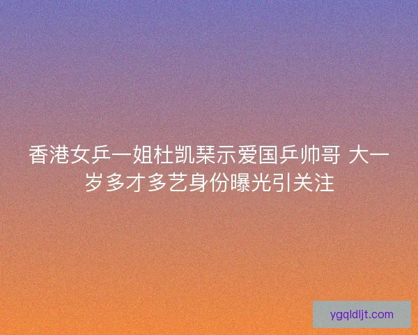 香港女乒一姐杜凯琹示爱国乒帅哥 大一岁多才多艺身份曝光引关注