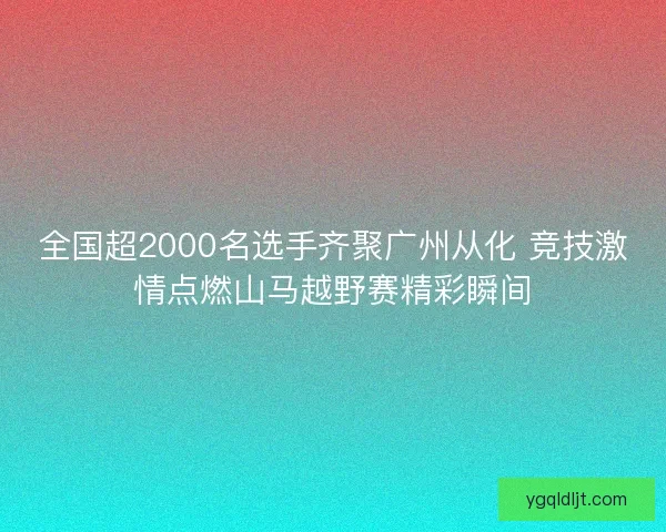 全国超2000名选手齐聚广州从化 竞技激情点燃山马越野赛精彩瞬间