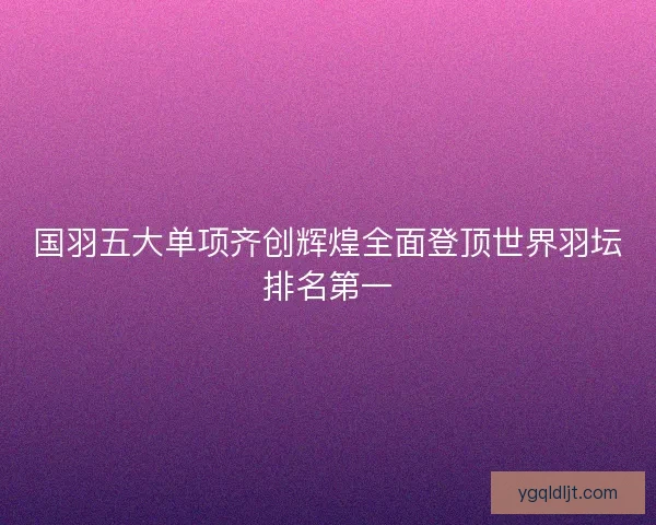 国羽五大单项齐创辉煌全面登顶世界羽坛排名第一