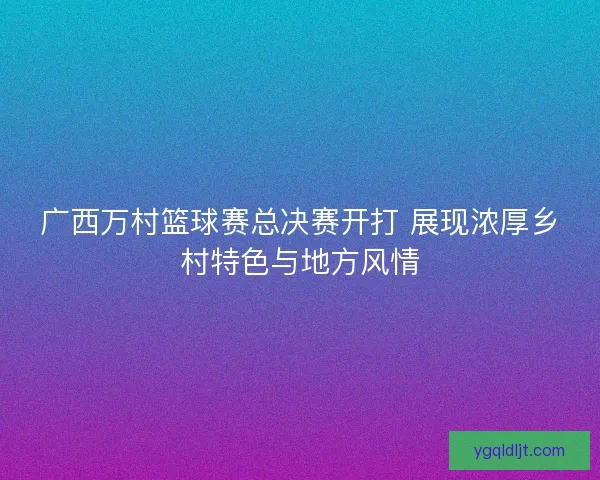 广西万村篮球赛总决赛开打 展现浓厚乡村特色与地方风情